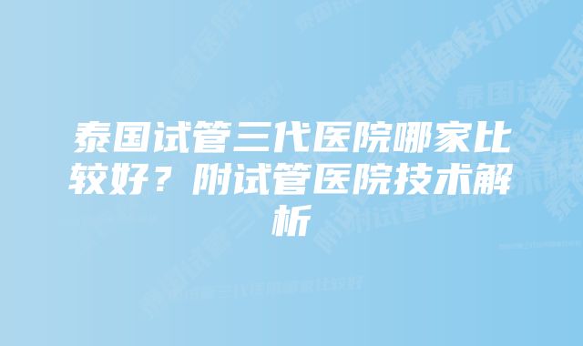 泰国试管三代医院哪家比较好？附试管医院技术解析