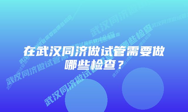 在武汉同济做试管需要做哪些检查？