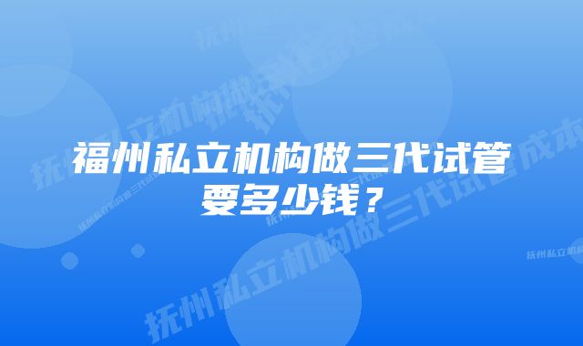 福州私立机构做三代试管要多少钱？