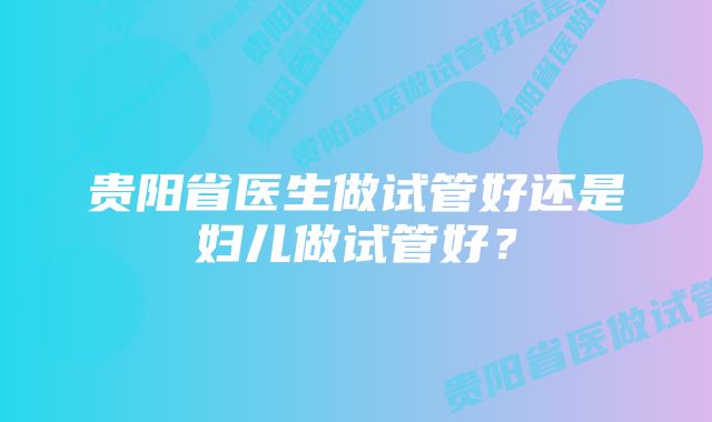 贵阳省医生做试管好还是妇儿做试管好？