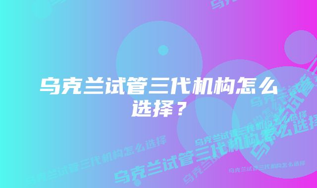 乌克兰试管三代机构怎么选择？