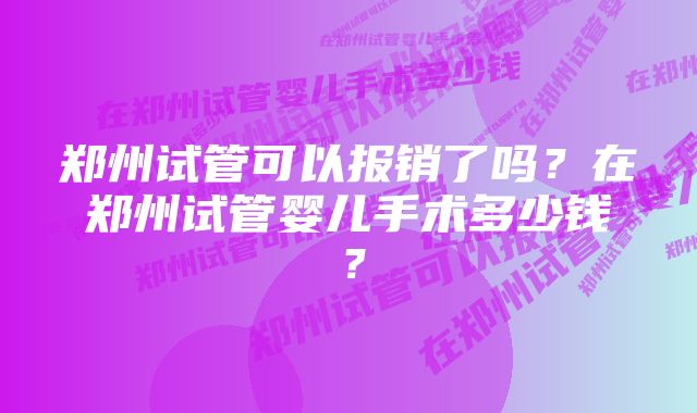 郑州试管可以报销了吗？在郑州试管婴儿手术多少钱？