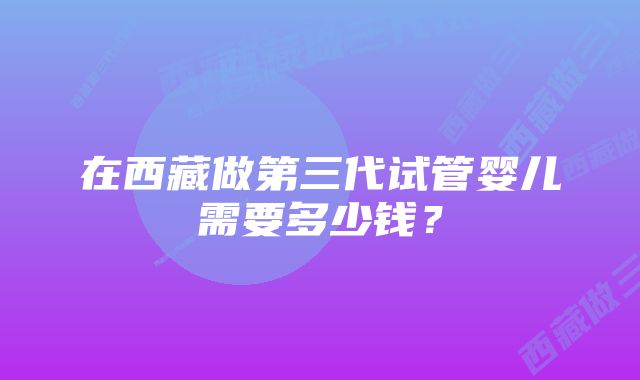 在西藏做第三代试管婴儿需要多少钱？