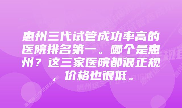 惠州三代试管成功率高的医院排名第一。哪个是惠州？这三家医院都很正规，价格也很低。