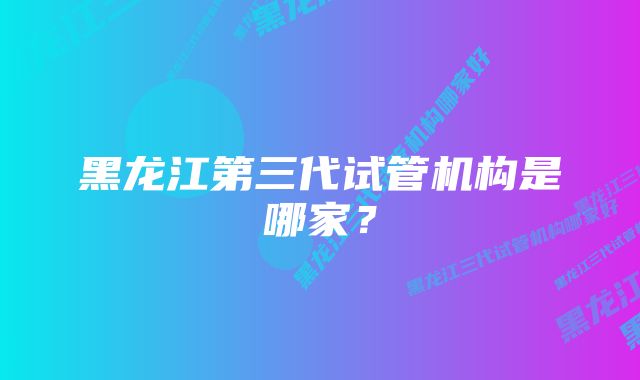 黑龙江第三代试管机构是哪家？