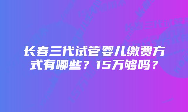 长春三代试管婴儿缴费方式有哪些？15万够吗？