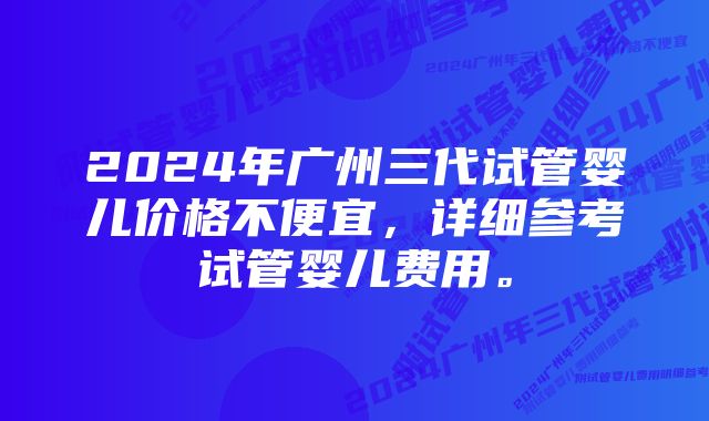 2024年广州三代试管婴儿价格不便宜，详细参考试管婴儿费用。