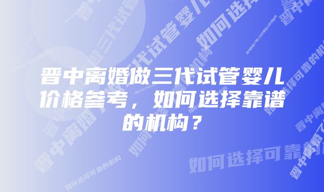 晋中离婚做三代试管婴儿价格参考，如何选择靠谱的机构？