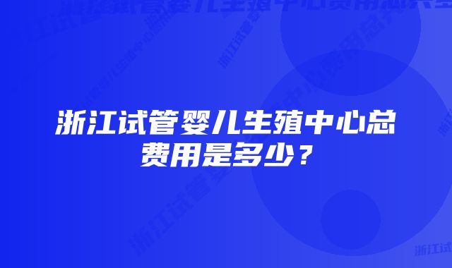 浙江试管婴儿生殖中心总费用是多少？