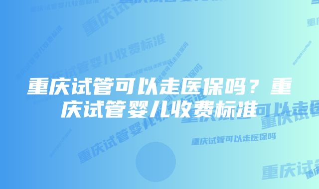 重庆试管可以走医保吗？重庆试管婴儿收费标准