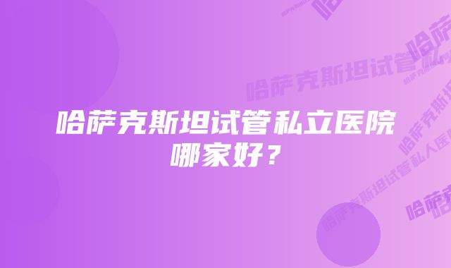 哈萨克斯坦试管私立医院哪家好？