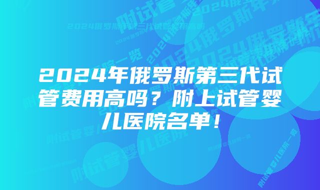 2024年俄罗斯第三代试管费用高吗？附上试管婴儿医院名单！