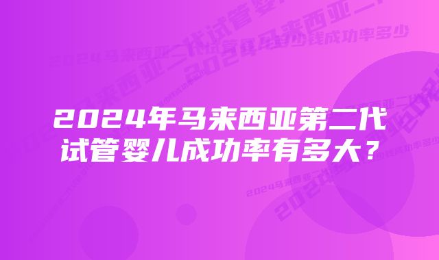 2024年马来西亚第二代试管婴儿成功率有多大？