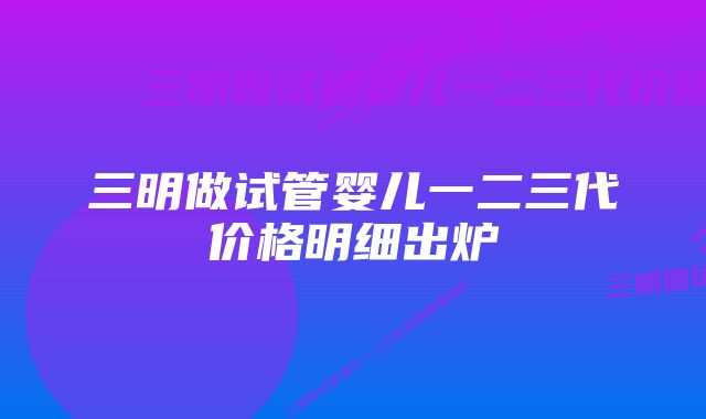 三明做试管婴儿一二三代价格明细出炉