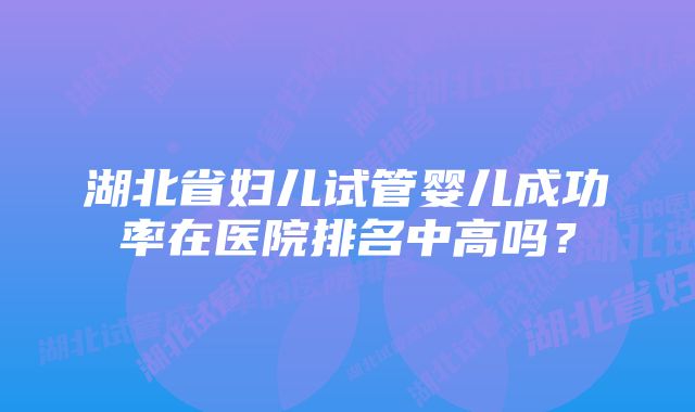 湖北省妇儿试管婴儿成功率在医院排名中高吗？