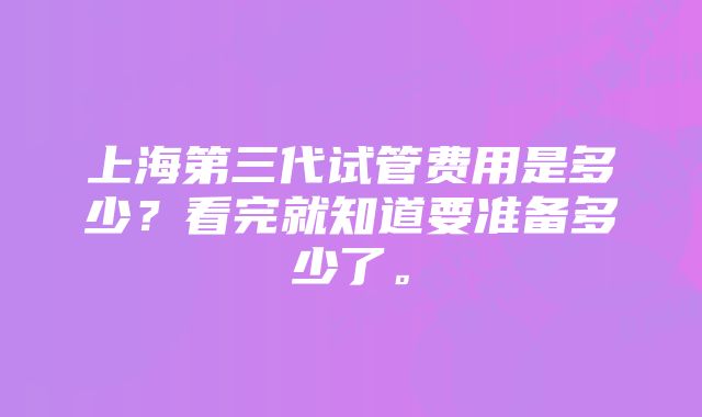 上海第三代试管费用是多少？看完就知道要准备多少了。