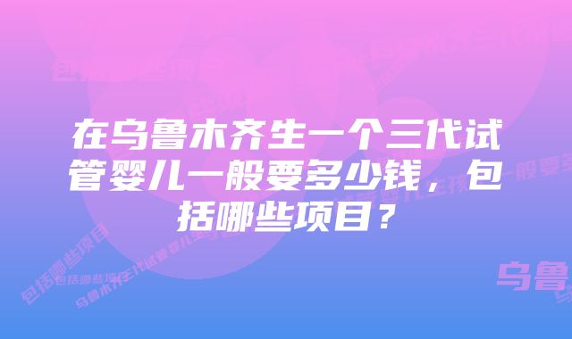 在乌鲁木齐生一个三代试管婴儿一般要多少钱，包括哪些项目？