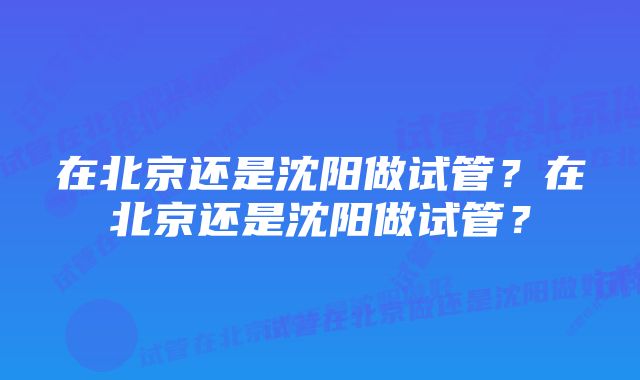 在北京还是沈阳做试管？在北京还是沈阳做试管？