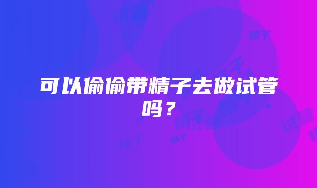 可以偷偷带精子去做试管吗？