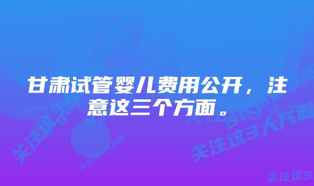 甘肃试管婴儿费用公开，注意这三个方面。