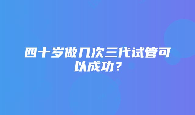 四十岁做几次三代试管可以成功？