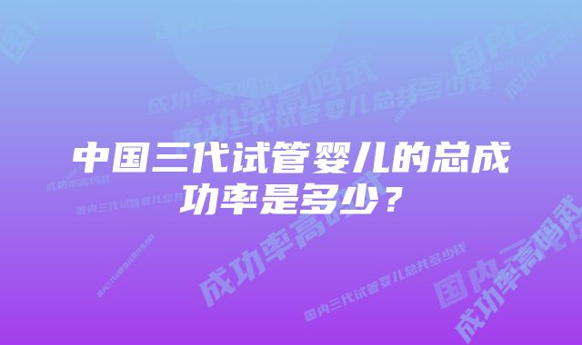 中国三代试管婴儿的总成功率是多少？