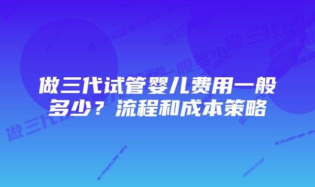 做三代试管婴儿费用一般多少？流程和成本策略