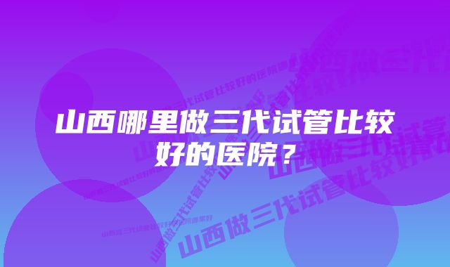 山西哪里做三代试管比较好的医院？