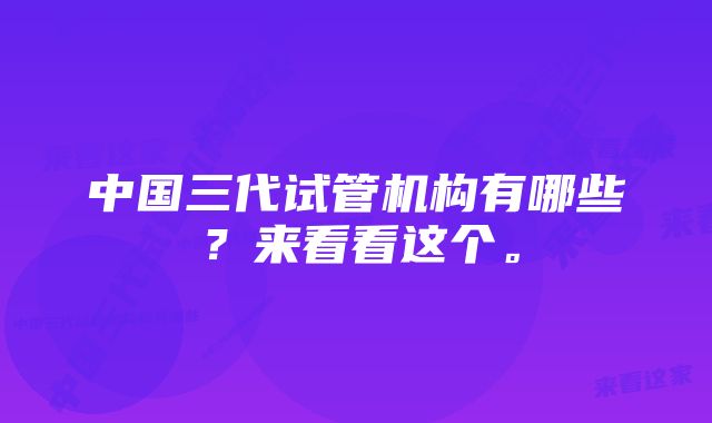 中国三代试管机构有哪些？来看看这个。