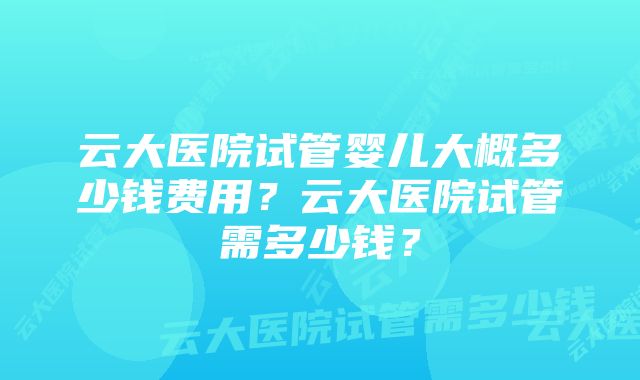 云大医院试管婴儿大概多少钱费用？云大医院试管需多少钱？