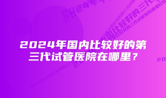 2024年国内比较好的第三代试管医院在哪里？