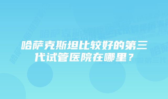 哈萨克斯坦比较好的第三代试管医院在哪里？