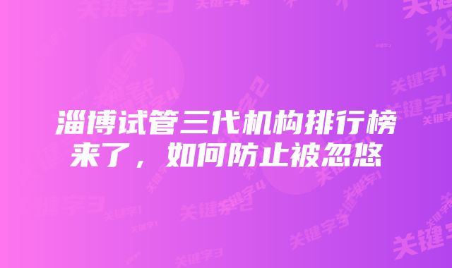 淄博试管三代机构排行榜来了，如何防止被忽悠