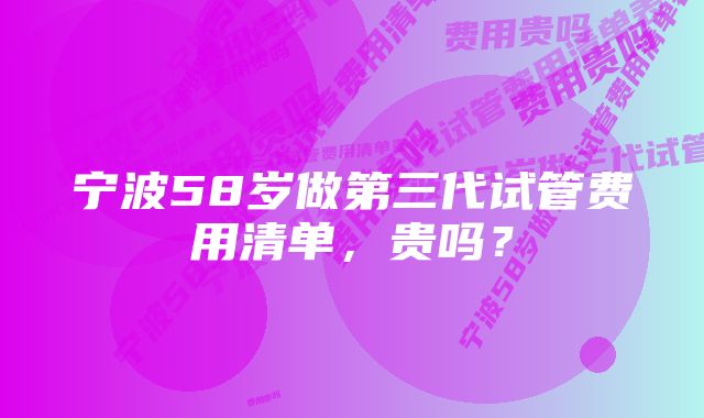 宁波58岁做第三代试管费用清单，贵吗？