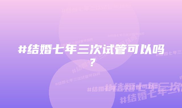 #结婚七年三次试管可以吗？