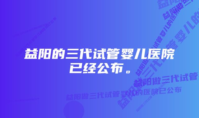 益阳的三代试管婴儿医院已经公布。