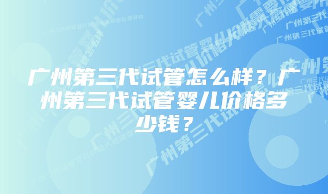 广州第三代试管怎么样？广州第三代试管婴儿价格多少钱？