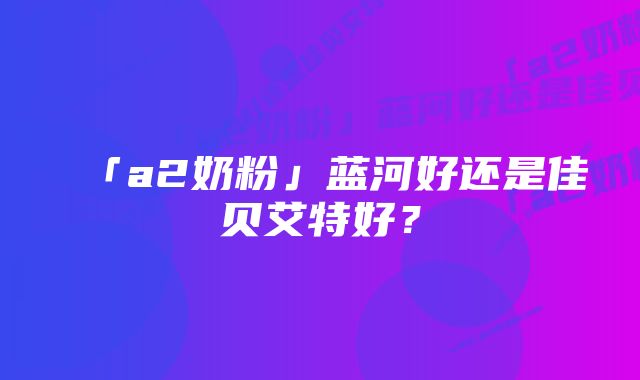 「a2奶粉」蓝河好还是佳贝艾特好？