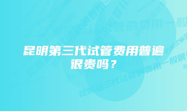 昆明第三代试管费用普遍很贵吗？