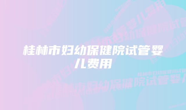 桂林市妇幼保健院试管婴儿费用