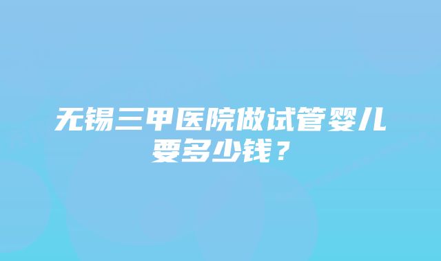 无锡三甲医院做试管婴儿要多少钱？