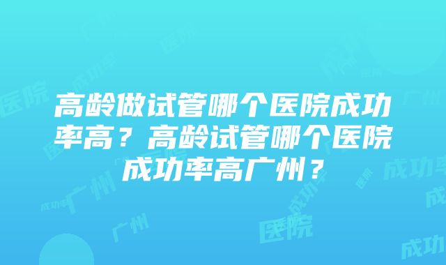 高龄做试管哪个医院成功率高？高龄试管哪个医院成功率高广州？