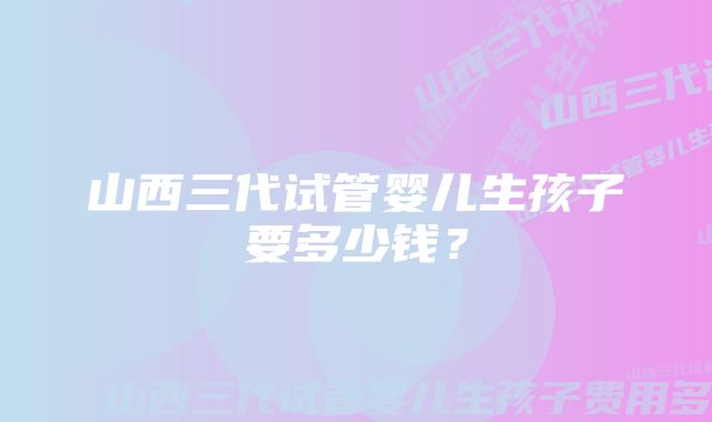 山西三代试管婴儿生孩子要多少钱？