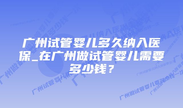 广州试管婴儿多久纳入医保_在广州做试管婴儿需要多少钱？