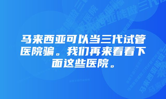 马来西亚可以当三代试管医院骗。我们再来看看下面这些医院。