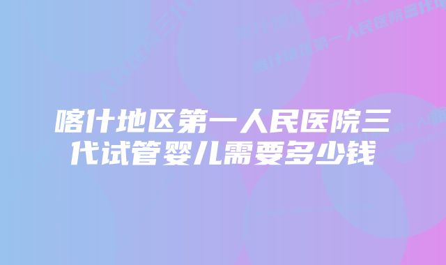 喀什地区第一人民医院三代试管婴儿需要多少钱