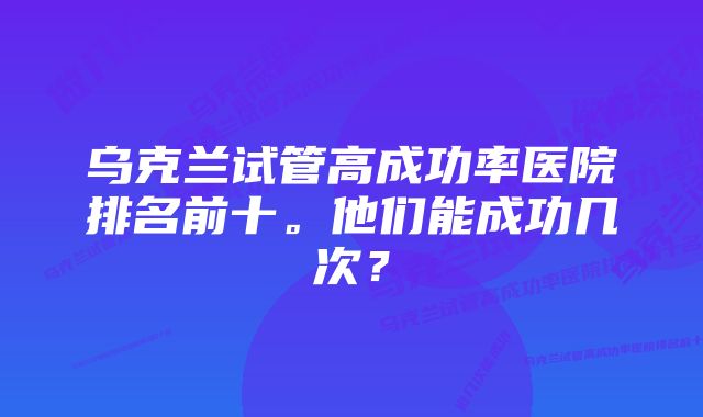 乌克兰试管高成功率医院排名前十。他们能成功几次？