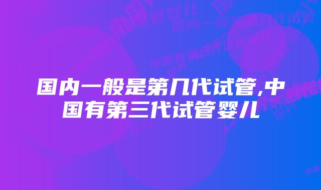 国内一般是第几代试管,中国有第三代试管婴儿