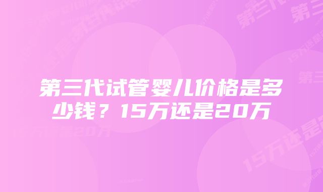 第三代试管婴儿价格是多少钱？15万还是20万