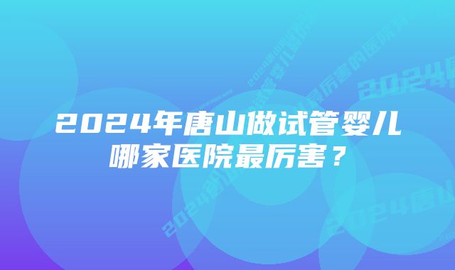 2024年唐山做试管婴儿哪家医院最厉害？